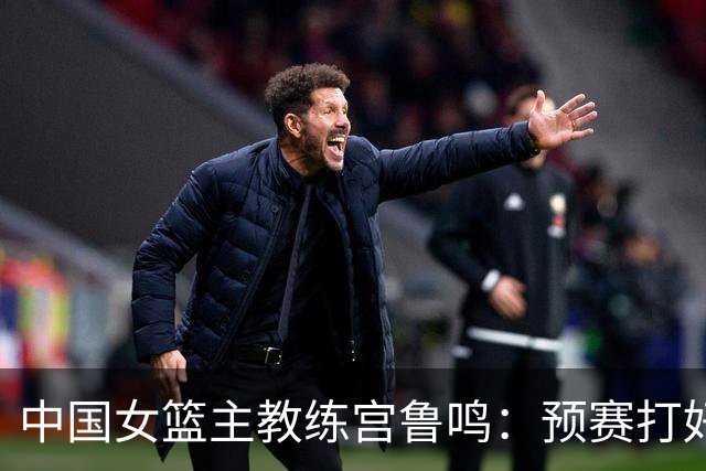 中国女篮主教练宫鲁鸣：预赛打好不叫好，决赛打好是目标