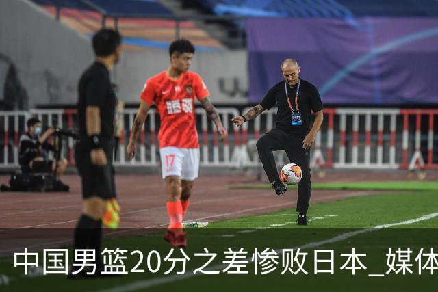 中国男篮20分之差惨败日本 媒体人：人家4混血+1归化+1韩裔+1华裔