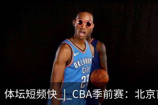 体坛短频快 | CBA季前赛：北京首钢首秀战胜宁波队，主帅李楠点评新外援