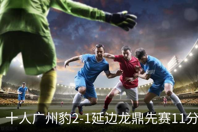 十人广州豹2-1延边龙鼎先赛11分领跑 尼康点射+造乌龙卡洛斯染红