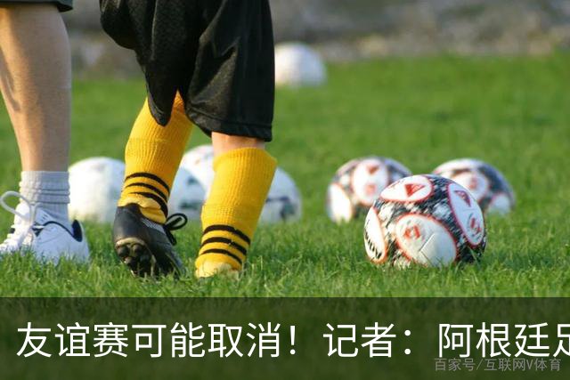 友谊赛可能取消！记者：阿根廷足协总是请非洲穷国是为了独占收入