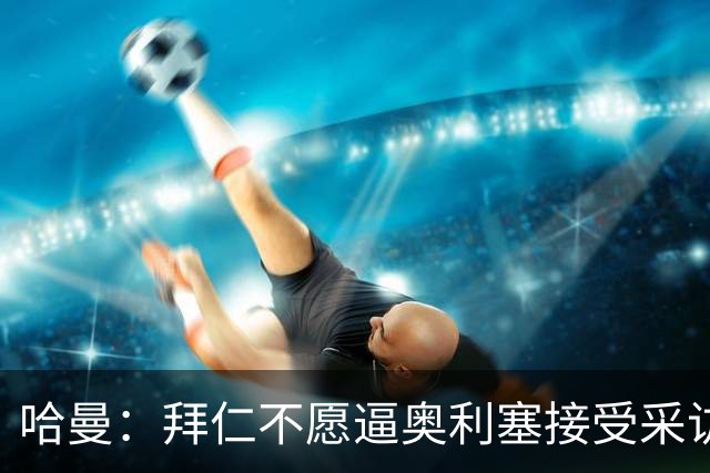 哈曼：拜仁不愿逼奥利塞接受采访，怕球员不高兴影响续约