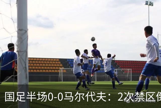 国足半场0-0马尔代夫：2次禁区倒地未获点！韦世豪造险 对手0射门