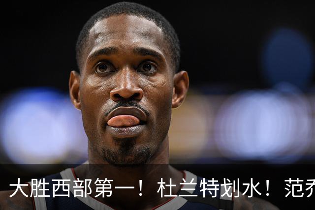 大胜西部第一！杜兰特划水！范乔丹作用太大！亚历山大正负值辣眼