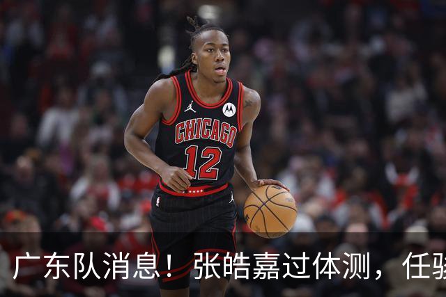 广东队消息！张皓嘉过体测，任骏飞回宏远学习，李奕臻在新球队当核心