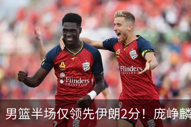 男篮半场仅领先伊朗2分！庞峥麟暴走，首发拉胯，防挡拆仍不行！