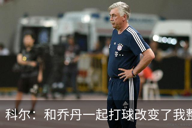 科尔：和乔丹一起打球改变了我整个生涯 但做他的队友并不容易
