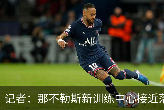 记者：那不勒斯新训练中心接近落地，预计复活节前开工