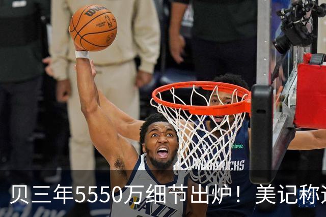 贝三年5550万细节出炉！美记称远超中产太贵 美媒反驳：进攻就已值这价