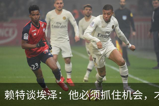 赖特谈埃泽：他必须抓住机会，才能赢得阿尔特塔的信任