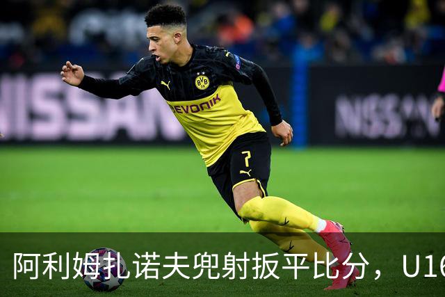 阿利姆扎诺夫兜射扳平比分，U16中国1-1吉尔吉斯斯坦