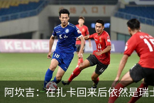 阿坎吉：在扎卡回来后依然是瑞士国家队队长，我会尽全力支持他