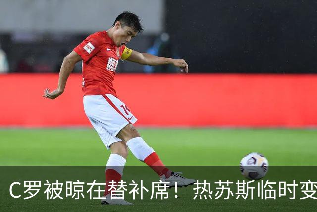 C罗被晾在替补席！热苏斯临时变卦不换人，41岁巨星或真该退出国家队